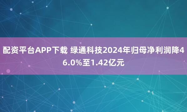 配资平台APP下载 绿通科技2024年归母净利润降46.0%至1.42亿元