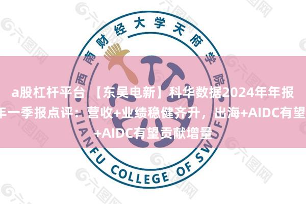 a股杠杆平台 【东吴电新】科华数据2024年年报及2025年一季报点评：营收+业绩稳健齐升，出海+AIDC有望贡献增量