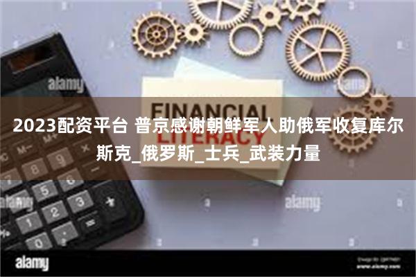 2023配资平台 普京感谢朝鲜军人助俄军收复库尔斯克_俄罗斯_士兵_武装力量