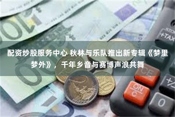 配资炒股服务中心 秋林与乐队推出新专辑《梦里梦外》，千年乡音与赛博声浪共舞