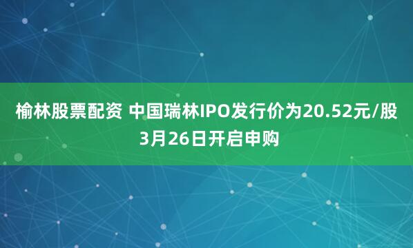 榆林股票配资 中国瑞林IPO发行价为20.52元/股 3月26日开启申购