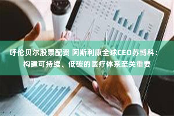 呼伦贝尔股票配资 阿斯利康全球CEO苏博科： 构建可持续、低碳的医疗体系至关重要