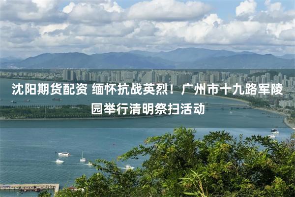 沈阳期货配资 缅怀抗战英烈！广州市十九路军陵园举行清明祭扫活动