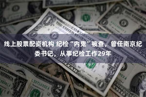 线上股票配资机构 纪检“内鬼”被查，曾任南京纪委书记，从事纪检工作29年