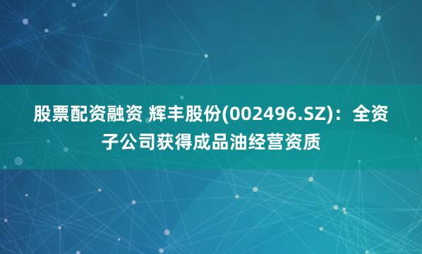 股票配资融资 辉丰股份(002496.SZ)：全资子公司获得成品油经营资质