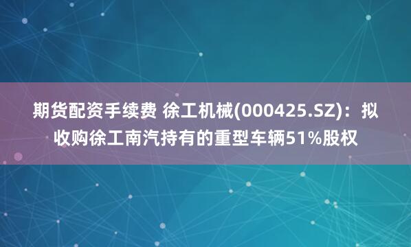 期货配资手续费 徐工机械(000425.SZ)：拟收购徐工南汽持有的重型车辆51%股权