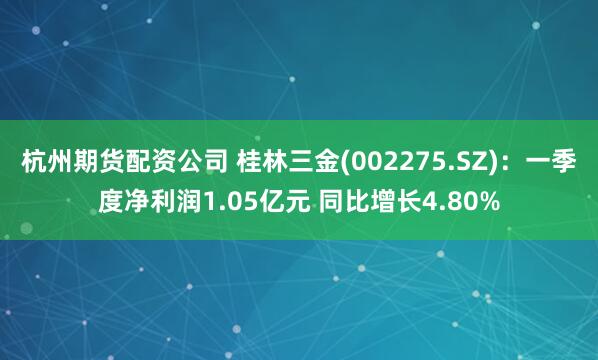 杭州期货配资公司 桂林三金(002275.SZ)：一季度净利润1.05亿元 同比增长4.80%