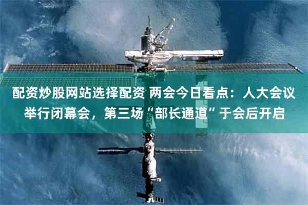 配资炒股网站选择配资 两会今日看点：人大会议举行闭幕会，第三场“部长通道”于会后开启