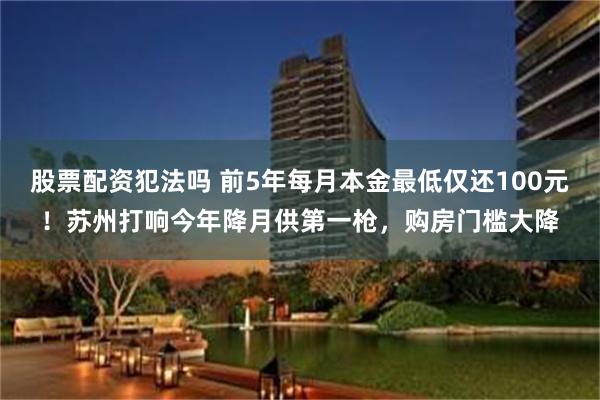 股票配资犯法吗 前5年每月本金最低仅还100元！苏州打响今年降月供第一枪，购房门槛大降