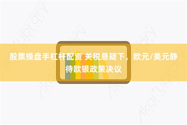 股票操盘手杠杆配资 关税悬疑下，欧元/美元静待欧银政策决议
