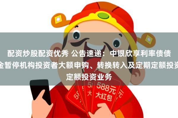 配资炒股配资优秀 公告速递：中银欣享利率债债券基金暂停机构投资者大额申购、转换转入及定期定额投资业务