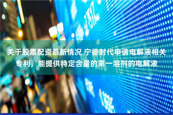 关于股票配资最新情况 宁德时代申请电解液相关专利，能提供特定含量的第一溶剂的电解液
