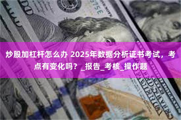 炒股加杠杆怎么办 2025年数据分析证书考试，考点有变化吗？_报告_考核_操作题