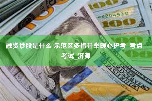 融资炒股是什么 示范区多措并举暖心护考_考点_考试_济源