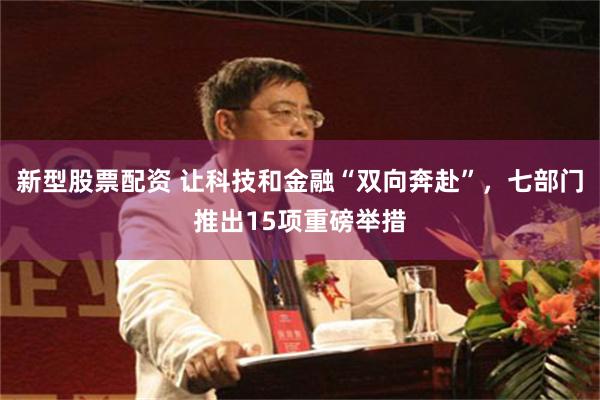 新型股票配资 让科技和金融“双向奔赴”，七部门推出15项重磅举措