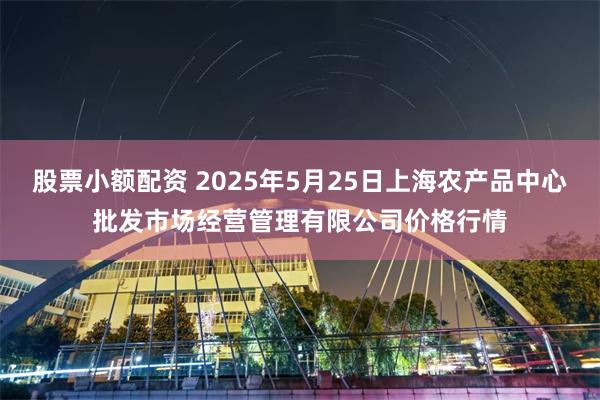 股票小额配资 2025年5月25日上海农产品中心批发市场经营管理有限公司价格行情