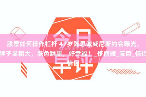 股票如何操作杠杆 47岁陈思诚威尼斯约会曝光，脖子显粗大，肤色黝黑，好幸福！_佟丽娅_阮巨_情侣