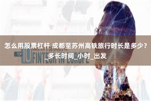 怎么用股票杠杆 成都至苏州高铁旅行时长是多少？_多长时间_小时_出发