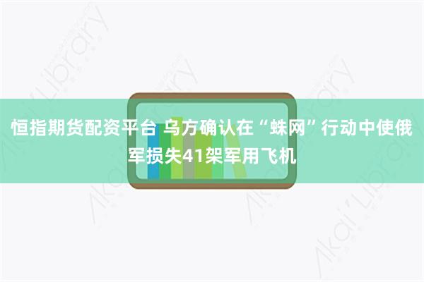 恒指期货配资平台 乌方确认在“蛛网”行动中使俄军损失41架军用飞机
