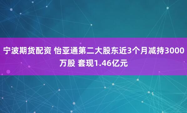 宁波期货配资 怡亚通第二大股东近3个月减持3000万股 套现1.46亿元