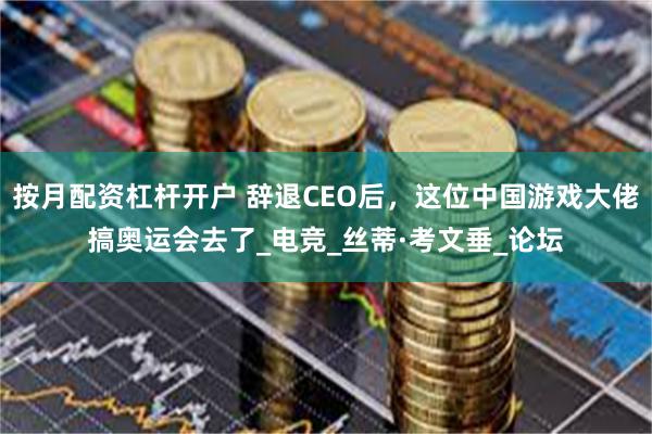 按月配资杠杆开户 辞退CEO后，这位中国游戏大佬搞奥运会去了_电竞_丝蒂·考文垂_论坛