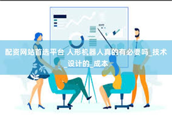配资网站首选平台 人形机器人真的有必要吗_技术_设计的_成本
