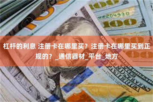 杠杆的利息 注册卡在哪里买？注册卡在哪里买到正规的？_通信器材_平台_地方