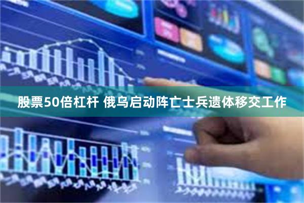 股票50倍杠杆 俄乌启动阵亡士兵遗体移交工作