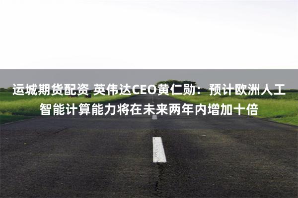 运城期货配资 英伟达CEO黄仁勋：预计欧洲人工智能计算能力将在未来两年内增加十倍