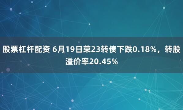股票杠杆配资 6月19日荣23转债下跌0.18%，转股溢价率20.45%
