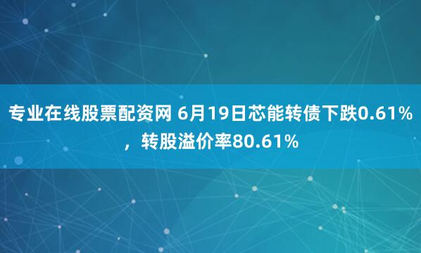 专业在线股票配资网 6月19日芯能转债下跌0.61%，转股溢价率80.61%