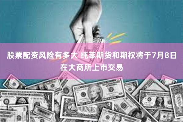 股票配资风险有多大 纯苯期货和期权将于7月8日在大商所上市交易
