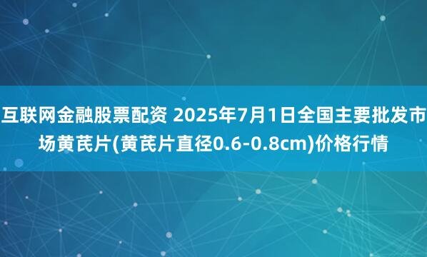 互联网金融股票配资 2025年7月1日全国主要批发市场黄芪片(黄芪片直径0.6-0.8cm)价格行情