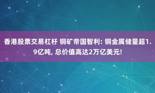 香港股票交易杠杆 铜矿帝国智利: 铜金属储量超1.9亿吨, 总价值高达2万亿美元!